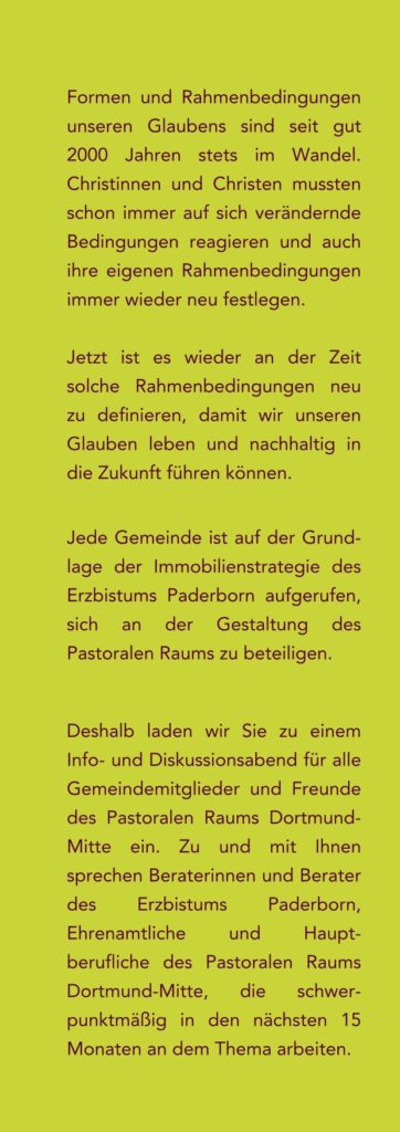 Formen und Rahmenbedingungen
unseren Glaubens sind seit gut
2000 Jahren stets im Wandel.
Christinnen und Christen mussten
schon immer auf sich verändernde
Bedingungen reagieren und auch
ihre eigenen Rahmenbedingungen
immer wieder neu festlegen.
Jetzt ist es wieder an der Zeit
solche Rahmenbedingungen neu
zu definieren, damit wir unseren
Glauben leben und nachhaltig in
die Zukunft führen können.
Jede Gemeinde ist auf der Grund-
lage der Immobilienstrategie des
Erzbistums Paderborn aufgerufen,
sich an der Gestaltung des
Pastoralen Raums zu beteiligen.
Deshalb laden wir Sie zu einem
Info- und Diskussionsabend für alle
Gemeindemitglieder und Freunde
des Pastoralen Raums Dortmund-
Mitte ein. Zu und mit Ihnen
sprechen Beraterinnen und Berater
des Erzbistums Paderborn,
Ehrenamtliche und Haupt-
berufliche des Pastoralen Raums
Dortmund-Mitte, die schwer-
punktmäßig in den nächsten 15
Monaten an dem Thema arbeiten.